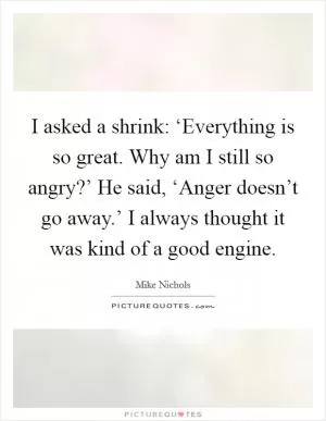 I asked a shrink: ‘Everything is so great. Why am I still so angry?’ He said, ‘Anger doesn’t go away.’ I always thought it was kind of a good engine Picture Quote #1