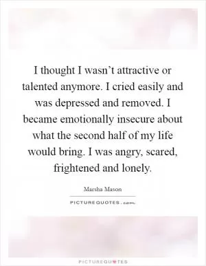 I thought I wasn’t attractive or talented anymore. I cried easily and was depressed and removed. I became emotionally insecure about what the second half of my life would bring. I was angry, scared, frightened and lonely Picture Quote #1