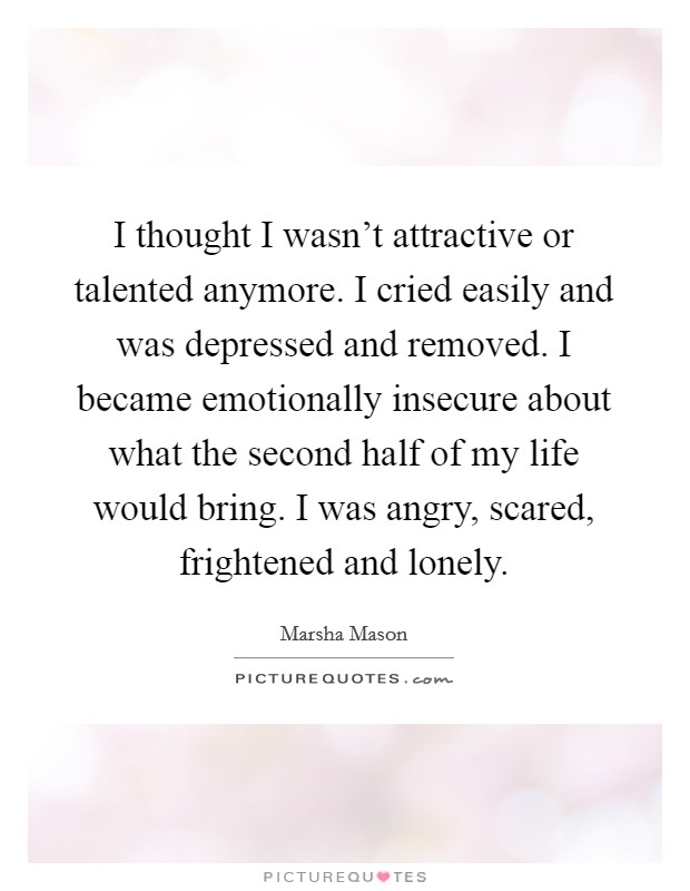 I thought I wasn't attractive or talented anymore. I cried easily and was depressed and removed. I became emotionally insecure about what the second half of my life would bring. I was angry, scared, frightened and lonely. Picture Quote #1