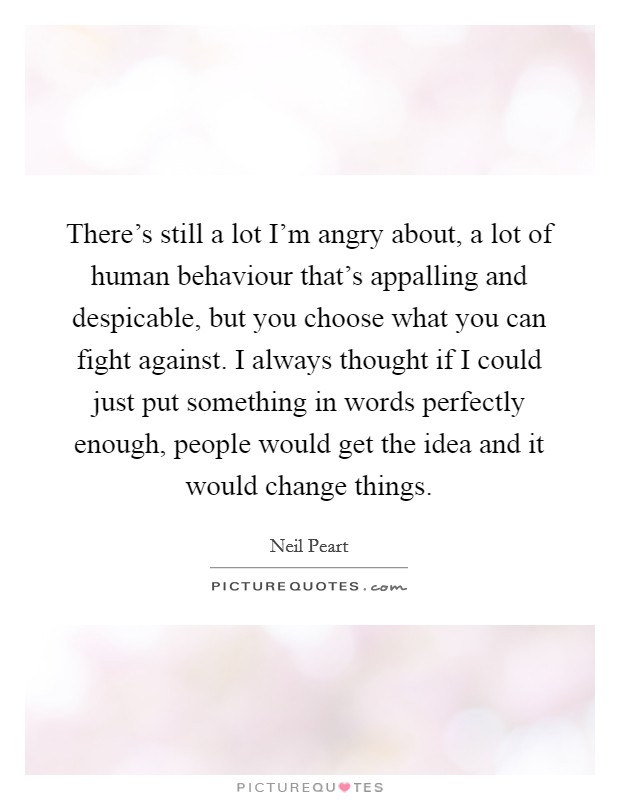 There's still a lot I'm angry about, a lot of human behaviour that's appalling and despicable, but you choose what you can fight against. I always thought if I could just put something in words perfectly enough, people would get the idea and it would change things. Picture Quote #1