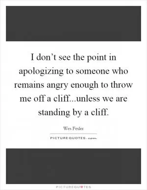 I don’t see the point in apologizing to someone who remains angry enough to throw me off a cliff...unless we are standing by a cliff Picture Quote #1