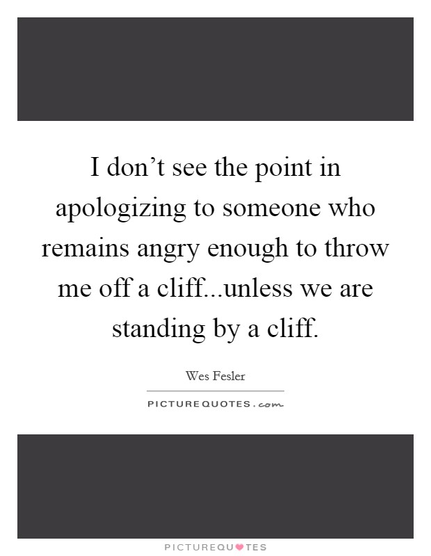I don't see the point in apologizing to someone who remains angry enough to throw me off a cliff...unless we are standing by a cliff. Picture Quote #1