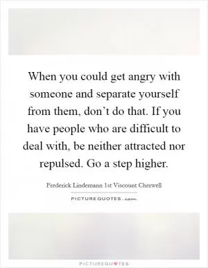 When you could get angry with someone and separate yourself from them, don’t do that. If you have people who are difficult to deal with, be neither attracted nor repulsed. Go a step higher Picture Quote #1