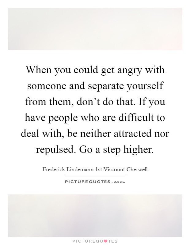 When you could get angry with someone and separate yourself from them, don't do that. If you have people who are difficult to deal with, be neither attracted nor repulsed. Go a step higher. Picture Quote #1