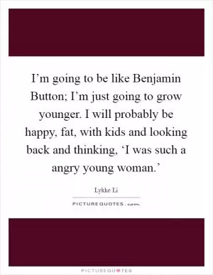 I’m going to be like Benjamin Button; I’m just going to grow younger. I will probably be happy, fat, with kids and looking back and thinking, ‘I was such a angry young woman.’ Picture Quote #1
