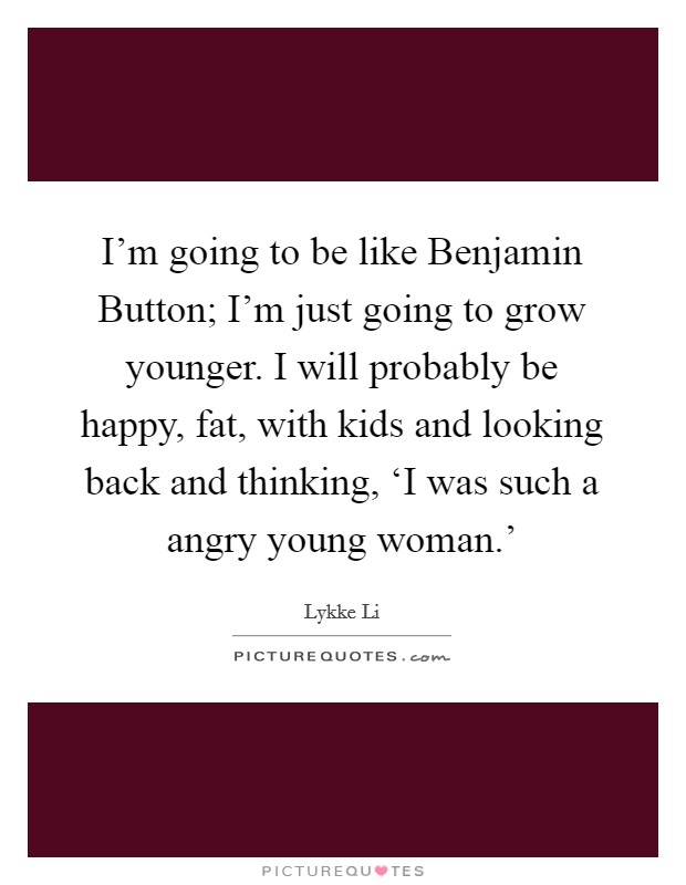 I'm going to be like Benjamin Button; I'm just going to grow younger. I will probably be happy, fat, with kids and looking back and thinking, ‘I was such a angry young woman.' Picture Quote #1