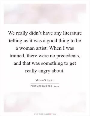 We really didn’t have any literature telling us it was a good thing to be a woman artist. When I was trained, there were no precedents, and that was something to get really angry about Picture Quote #1