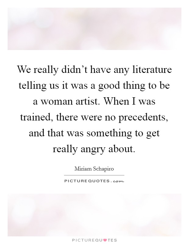 We really didn't have any literature telling us it was a good thing to be a woman artist. When I was trained, there were no precedents, and that was something to get really angry about. Picture Quote #1