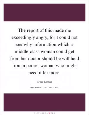 The report of this made me exceedingly angry, for I could not see why information which a middle-class woman could get from her doctor should be withheld from a poorer woman who might need it far more Picture Quote #1
