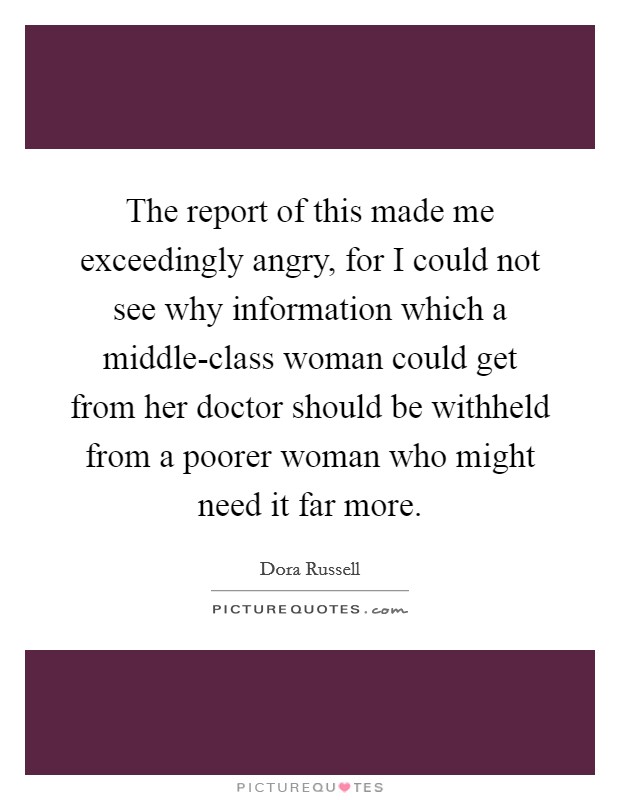 The report of this made me exceedingly angry, for I could not see why information which a middle-class woman could get from her doctor should be withheld from a poorer woman who might need it far more. Picture Quote #1