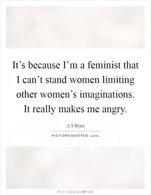 It’s because I’m a feminist that I can’t stand women limiting other women’s imaginations. It really makes me angry Picture Quote #1