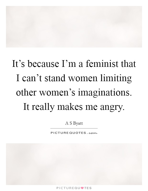 It's because I'm a feminist that I can't stand women limiting other women's imaginations. It really makes me angry. Picture Quote #1