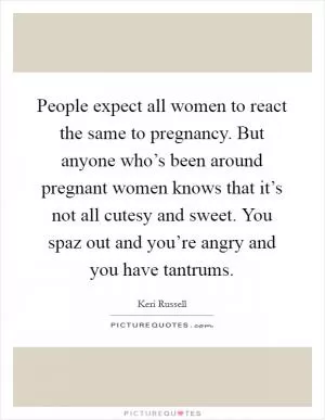 People expect all women to react the same to pregnancy. But anyone who’s been around pregnant women knows that it’s not all cutesy and sweet. You spaz out and you’re angry and you have tantrums Picture Quote #1