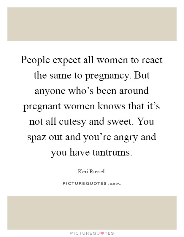 People expect all women to react the same to pregnancy. But anyone who's been around pregnant women knows that it's not all cutesy and sweet. You spaz out and you're angry and you have tantrums. Picture Quote #1