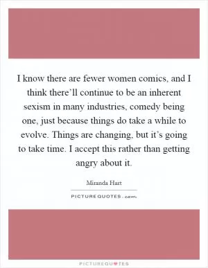 I know there are fewer women comics, and I think there’ll continue to be an inherent sexism in many industries, comedy being one, just because things do take a while to evolve. Things are changing, but it’s going to take time. I accept this rather than getting angry about it Picture Quote #1
