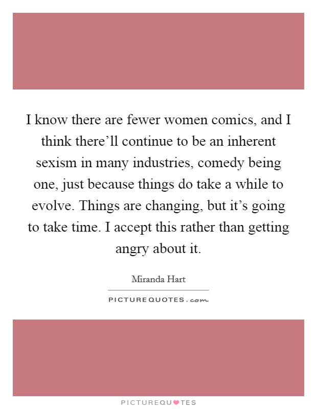 I know there are fewer women comics, and I think there'll continue to be an inherent sexism in many industries, comedy being one, just because things do take a while to evolve. Things are changing, but it's going to take time. I accept this rather than getting angry about it. Picture Quote #1