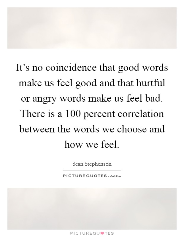 It's no coincidence that good words make us feel good and that hurtful or angry words make us feel bad. There is a 100 percent correlation between the words we choose and how we feel. Picture Quote #1