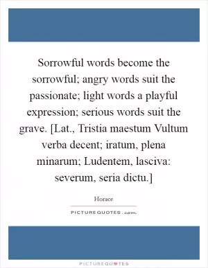 Sorrowful words become the sorrowful; angry words suit the passionate; light words a playful expression; serious words suit the grave. [Lat., Tristia maestum Vultum verba decent; iratum, plena minarum; Ludentem, lasciva: severum, seria dictu.] Picture Quote #1