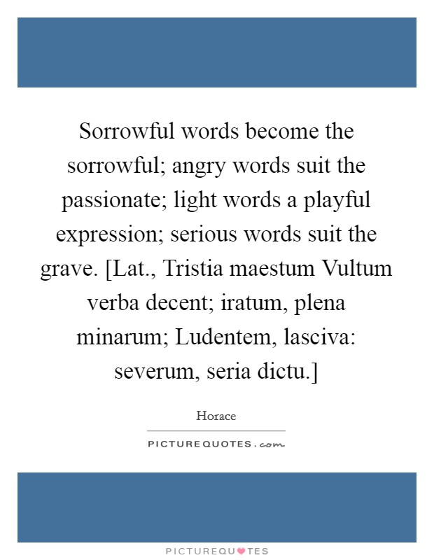 Sorrowful words become the sorrowful; angry words suit the passionate; light words a playful expression; serious words suit the grave. [Lat., Tristia maestum Vultum verba decent; iratum, plena minarum; Ludentem, lasciva: severum, seria dictu.] Picture Quote #1