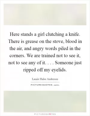Here stands a girl clutching a knife. There is grease on the stove, blood in the air, and angry words piled in the corners. We are trained not to see it, not to see any of it. . . . Someone just ripped off my eyelids Picture Quote #1
