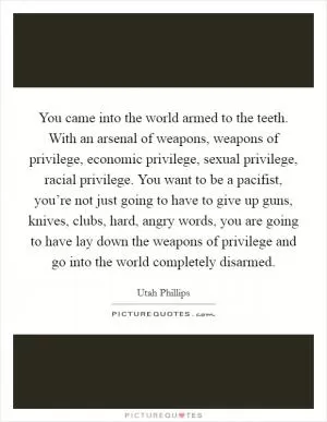 You came into the world armed to the teeth. With an arsenal of weapons, weapons of privilege, economic privilege, sexual privilege, racial privilege. You want to be a pacifist, you’re not just going to have to give up guns, knives, clubs, hard, angry words, you are going to have lay down the weapons of privilege and go into the world completely disarmed Picture Quote #1
