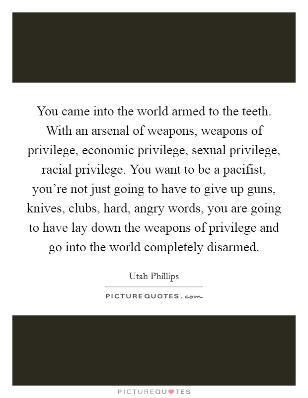 You came into the world armed to the teeth. With an arsenal of weapons, weapons of privilege, economic privilege, sexual privilege, racial privilege. You want to be a pacifist, you're not just going to have to give up guns, knives, clubs, hard, angry words, you are going to have lay down the weapons of privilege and go into the world completely disarmed. Picture Quote #1