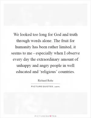 We looked too long for God and truth through words alone. The fruit for humanity has been rather limited, it seems to me - especially when I observe every day the extraordinary amount of unhappy and angry people in well educated and ‘religious’ countries Picture Quote #1