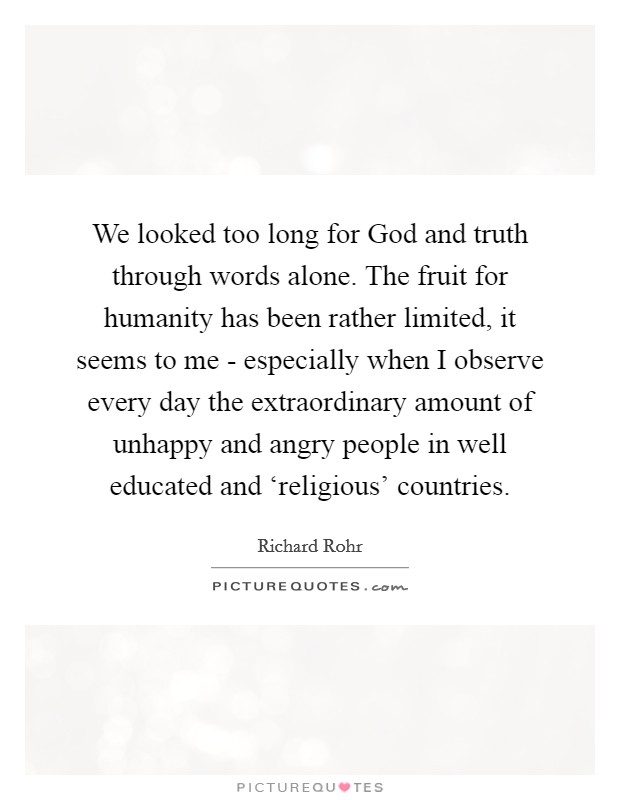 We looked too long for God and truth through words alone. The fruit for humanity has been rather limited, it seems to me - especially when I observe every day the extraordinary amount of unhappy and angry people in well educated and ‘religious' countries. Picture Quote #1