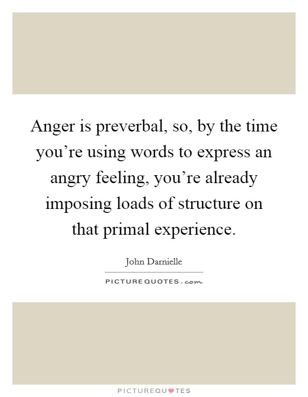Anger is preverbal, so, by the time you're using words to express an angry feeling, you're already imposing loads of structure on that primal experience. Picture Quote #1