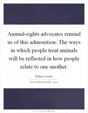 Animal-rights advocates remind us of this admonition: The ways in which people treat animals will be reflected in how people relate to one another Picture Quote #1
