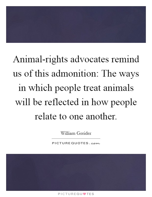 Animal-rights advocates remind us of this admonition: The ways in which people treat animals will be reflected in how people relate to one another. Picture Quote #1