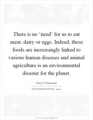 There is no ‘need’ for us to eat meat, dairy or eggs. Indeed, these foods are increasingly linked to various human diseases and animal agriculture is an environmental disaster for the planet Picture Quote #1