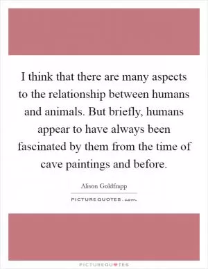 I think that there are many aspects to the relationship between humans and animals. But briefly, humans appear to have always been fascinated by them from the time of cave paintings and before Picture Quote #1