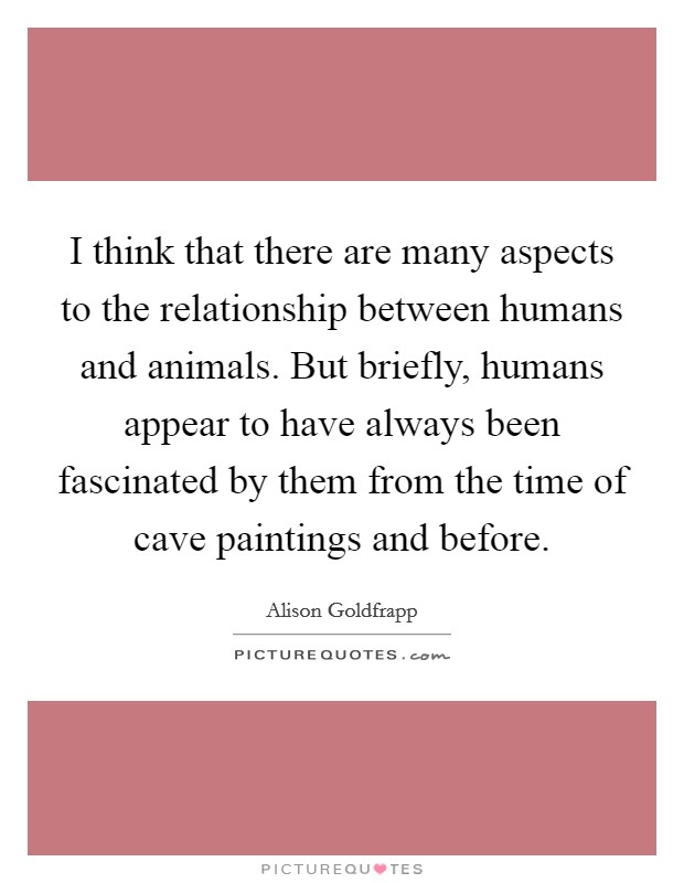 I think that there are many aspects to the relationship between humans and animals. But briefly, humans appear to have always been fascinated by them from the time of cave paintings and before. Picture Quote #1