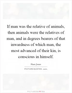 If man was the relative of animals, then animals were the relatives of man, and in degrees bearers of that inwardness of which man, the most advanced of their kin, is conscious in himself Picture Quote #1