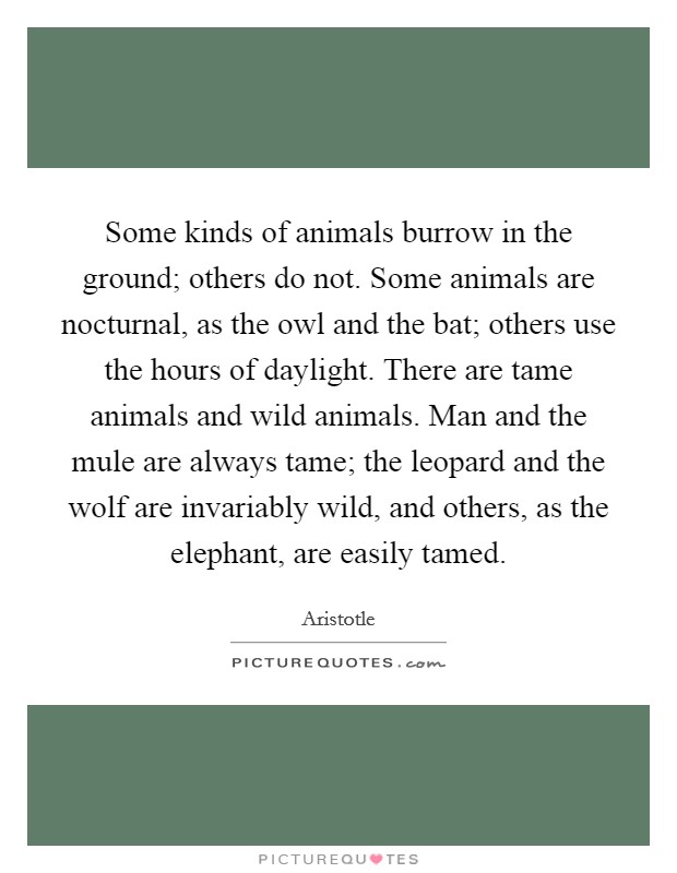 Some kinds of animals burrow in the ground; others do not. Some animals are nocturnal, as the owl and the bat; others use the hours of daylight. There are tame animals and wild animals. Man and the mule are always tame; the leopard and the wolf are invariably wild, and others, as the elephant, are easily tamed. Picture Quote #1