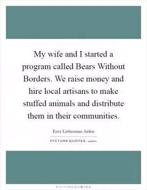 My wife and I started a program called Bears Without Borders. We raise money and hire local artisans to make stuffed animals and distribute them in their communities Picture Quote #1