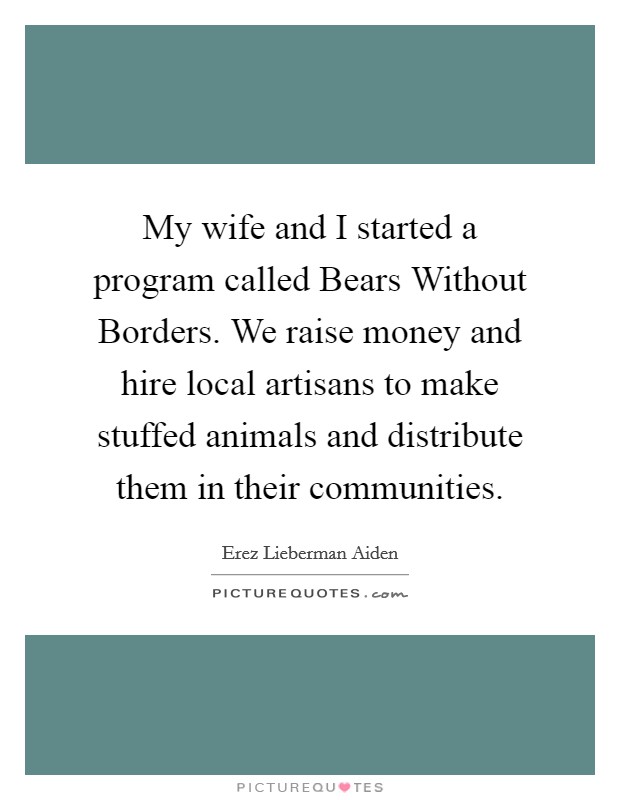 My wife and I started a program called Bears Without Borders. We raise money and hire local artisans to make stuffed animals and distribute them in their communities. Picture Quote #1