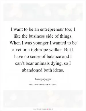 I want to be an entrepreneur too; I like the business side of things. When I was younger I wanted to be a vet or a tightrope walker. But I have no sense of balance and I can’t bear animals dying, so I abandoned both ideas Picture Quote #1