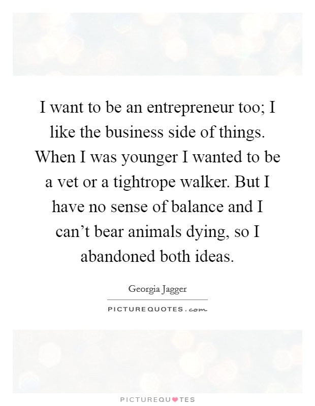 I want to be an entrepreneur too; I like the business side of things. When I was younger I wanted to be a vet or a tightrope walker. But I have no sense of balance and I can't bear animals dying, so I abandoned both ideas. Picture Quote #1