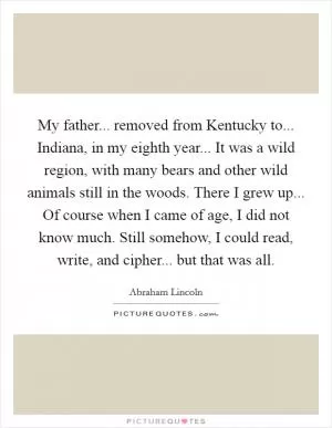 My father... removed from Kentucky to... Indiana, in my eighth year... It was a wild region, with many bears and other wild animals still in the woods. There I grew up... Of course when I came of age, I did not know much. Still somehow, I could read, write, and cipher... but that was all Picture Quote #1