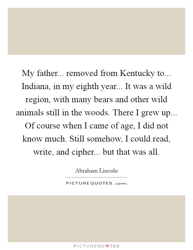 My father... removed from Kentucky to... Indiana, in my eighth year... It was a wild region, with many bears and other wild animals still in the woods. There I grew up... Of course when I came of age, I did not know much. Still somehow, I could read, write, and cipher... but that was all. Picture Quote #1