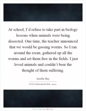 At school, I’d refuse to take part in biology lessons when animals were being dissected. One time, the teacher announced that we would be gassing worms. So I ran around the room, gathered up all the worms and set them free in the fields. I just loved animals and couldn’t bear the thought of them suffering Picture Quote #1