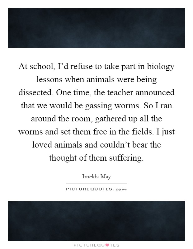 At school, I'd refuse to take part in biology lessons when animals were being dissected. One time, the teacher announced that we would be gassing worms. So I ran around the room, gathered up all the worms and set them free in the fields. I just loved animals and couldn't bear the thought of them suffering. Picture Quote #1
