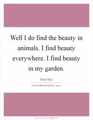 Well I do find the beauty in animals. I find beauty everywhere. I find beauty in my garden Picture Quote #1