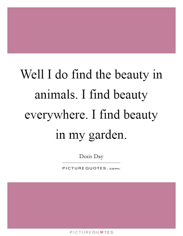 Well I do find the beauty in animals. I find beauty everywhere. I find beauty in my garden. Picture Quote #1