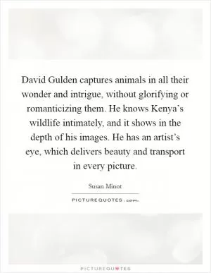 David Gulden captures animals in all their wonder and intrigue, without glorifying or romanticizing them. He knows Kenya’s wildlife intimately, and it shows in the depth of his images. He has an artist’s eye, which delivers beauty and transport in every picture Picture Quote #1