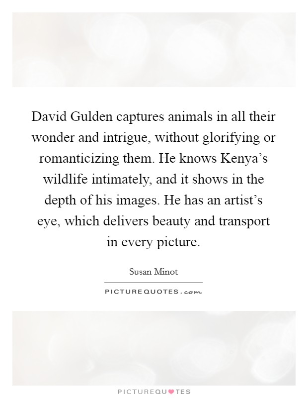 David Gulden captures animals in all their wonder and intrigue, without glorifying or romanticizing them. He knows Kenya's wildlife intimately, and it shows in the depth of his images. He has an artist's eye, which delivers beauty and transport in every picture. Picture Quote #1