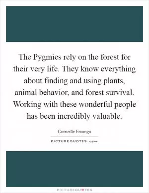 The Pygmies rely on the forest for their very life. They know everything about finding and using plants, animal behavior, and forest survival. Working with these wonderful people has been incredibly valuable Picture Quote #1