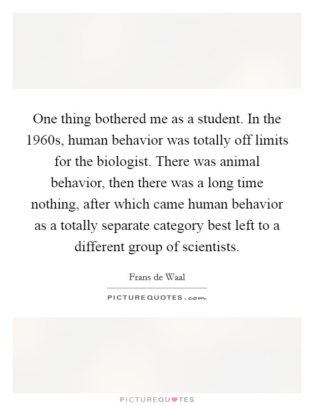 One thing bothered me as a student. In the 1960s, human behavior was totally off limits for the biologist. There was animal behavior, then there was a long time nothing, after which came human behavior as a totally separate category best left to a different group of scientists. Picture Quote #1